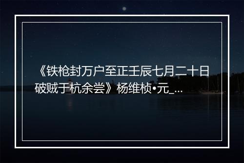 《铁枪封万户至正壬辰七月二十日破贼于杭余尝》杨维桢•元_译文鉴赏_翻译赏析