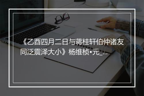 《乙酉四月二日与蒋桂轩伯仲诸友同泛震泽大小》杨维桢•元_译文鉴赏_翻译赏析