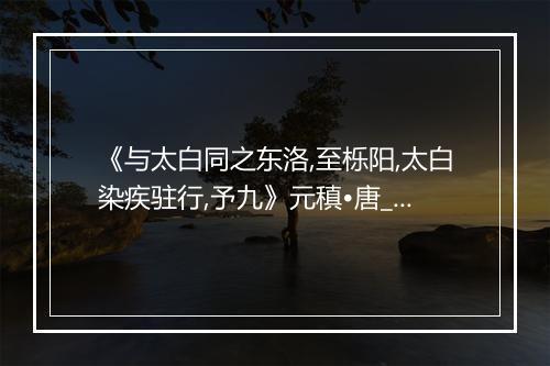 《与太白同之东洛,至栎阳,太白染疾驻行,予九》元稹•唐_译文鉴赏_翻译赏析