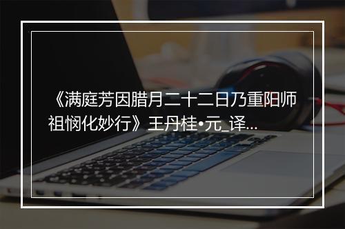 《满庭芳因腊月二十二日乃重阳师祖悯化妙行》王丹桂•元_译文鉴赏_翻译赏析