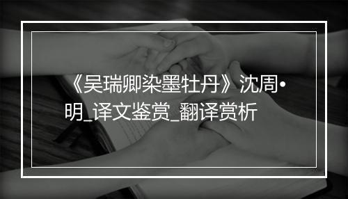 《吴瑞卿染墨牡丹》沈周•明_译文鉴赏_翻译赏析