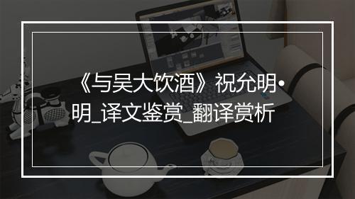 《与吴大饮酒》祝允明•明_译文鉴赏_翻译赏析