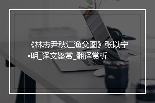 《林志尹秋江渔父图》张以宁•明_译文鉴赏_翻译赏析