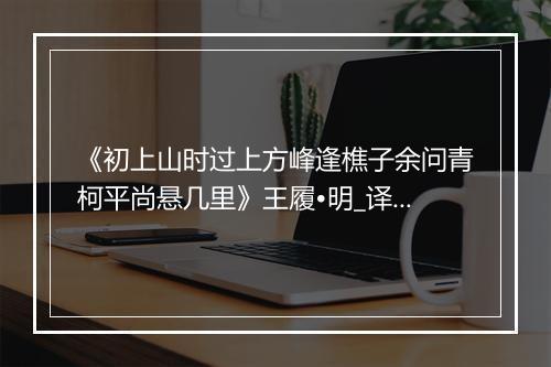 《初上山时过上方峰逢樵子余问青柯平尚悬几里》王履•明_译文鉴赏_翻译赏析