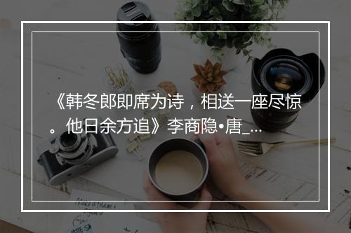 《韩冬郎即席为诗，相送一座尽惊。他日余方追》李商隐•唐_译文鉴赏_翻译赏析