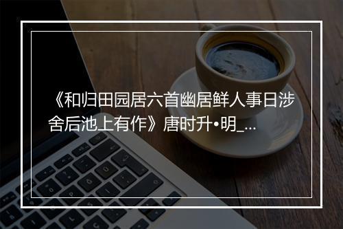 《和归田园居六首幽居鲜人事日涉舍后池上有作》唐时升•明_译文鉴赏_翻译赏析