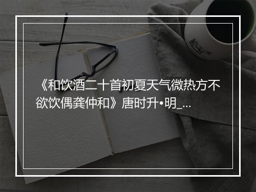 《和饮酒二十首初夏天气微热方不欲饮偶龚仲和》唐时升•明_译文鉴赏_翻译赏析