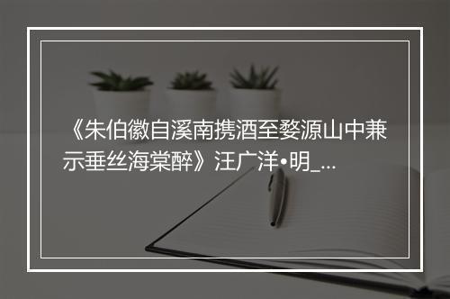 《朱伯徽自溪南携酒至婺源山中兼示垂丝海棠醉》汪广洋•明_译文鉴赏_翻译赏析