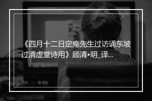 《四月十二日定庵先生过访诵东坡过清虚堂诗用》顾清•明_译文鉴赏_翻译赏析