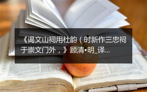 《谒文山祠用杜韵（时新作三忠祠于崇文门外，》顾清•明_译文鉴赏_翻译赏析