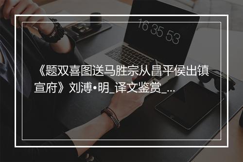 《题双喜图送马胜宗从昌平侯出镇宣府》刘溥•明_译文鉴赏_翻译赏析