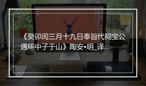 《癸卯闰三月十九日奉旨代祠宝公遇环中子于山》陶安•明_译文鉴赏_翻译赏析