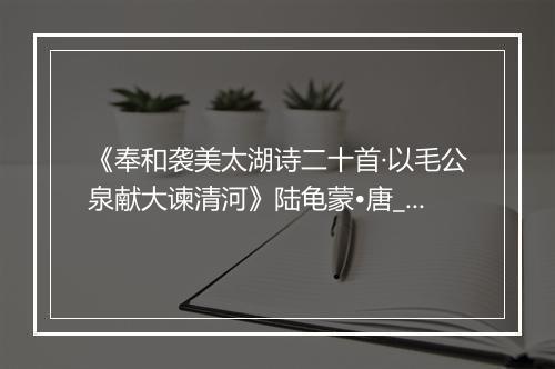 《奉和袭美太湖诗二十首·以毛公泉献大谏清河》陆龟蒙•唐_译文鉴赏_翻译赏析