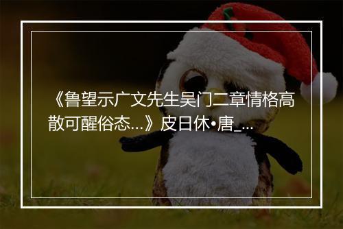 《鲁望示广文先生吴门二章情格高散可醒俗态…》皮日休•唐_译文鉴赏_翻译赏析