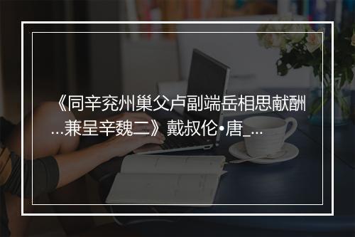 《同辛兖州巢父卢副端岳相思献酬…兼呈辛魏二》戴叔伦•唐_译文鉴赏_翻译赏析