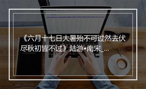 《六月十七日大暑殆不可过然去伏尽秋初皆不过》陆游•南宋_译文鉴赏_翻译赏析