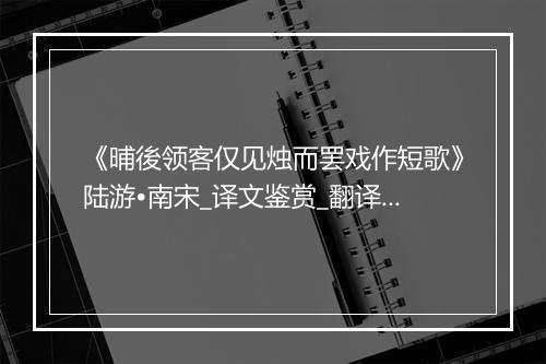 《晡後领客仅见烛而罢戏作短歌》陆游•南宋_译文鉴赏_翻译赏析