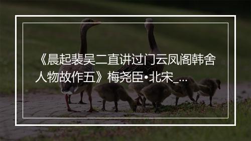 《晨起裴吴二直讲过门云凤阁韩舍人物故作五》梅尧臣•北宋_译文鉴赏_翻译赏析