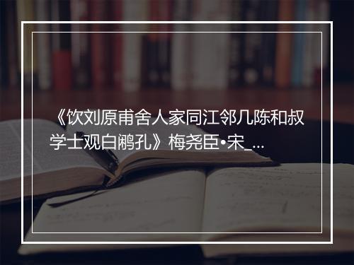 《饮刘原甫舍人家同江邻几陈和叔学士观白鹇孔》梅尧臣•宋_译文鉴赏_翻译赏析