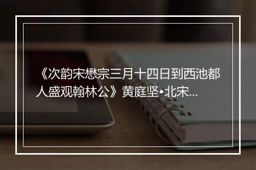 《次韵宋懋宗三月十四日到西池都人盛观翰林公》黄庭坚•北宋_译文鉴赏_翻译赏析