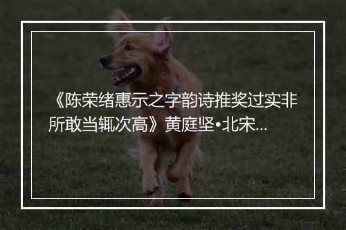 《陈荣绪惠示之字韵诗推奖过实非所敢当辄次高》黄庭坚•北宋_译文鉴赏_翻译赏析