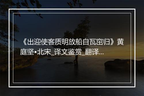 《出迎使客质明放船自瓦窋归》黄庭坚•北宋_译文鉴赏_翻译赏析