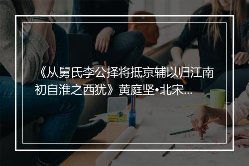 《从舅氏李公择将抵京辅以归江南初自淮之西犹》黄庭坚•北宋_译文鉴赏_翻译赏析