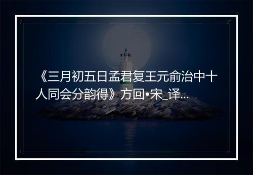 《三月初五日孟君复王元俞治中十人同会分韵得》方回•宋_译文鉴赏_翻译赏析