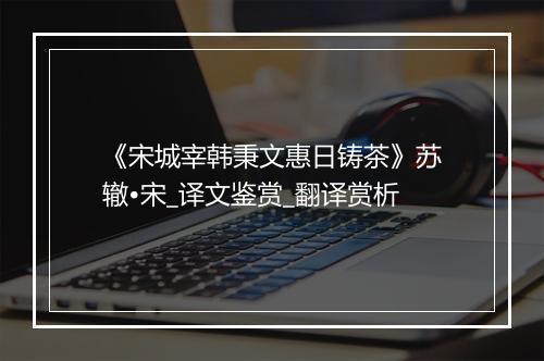 《宋城宰韩秉文惠日铸茶》苏辙•宋_译文鉴赏_翻译赏析