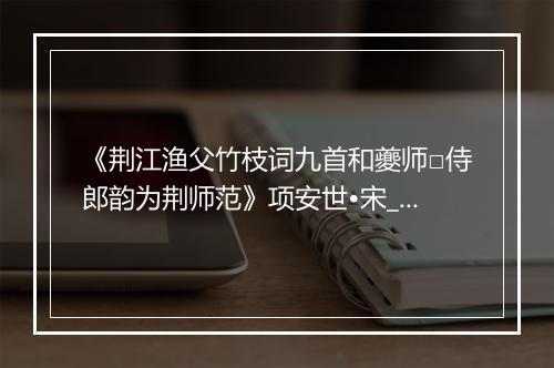 《荆江渔父竹枝词九首和夔师□侍郎韵为荆师范》项安世•宋_译文鉴赏_翻译赏析