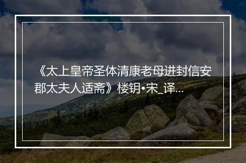 《太上皇帝圣体清康老母进封信安郡太夫人适斋》楼钥•宋_译文鉴赏_翻译赏析