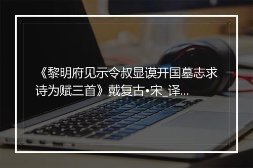 《黎明府见示令叔显谟开国墓志求诗为赋三首》戴复古•宋_译文鉴赏_翻译赏析