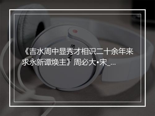 《吉水周中显秀才相识二十余年来求永新谭焕主》周必大•宋_译文鉴赏_翻译赏析