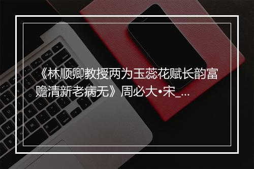 《林顺卿教授两为玉蕊花赋长韵富赡清新老病无》周必大•宋_译文鉴赏_翻译赏析