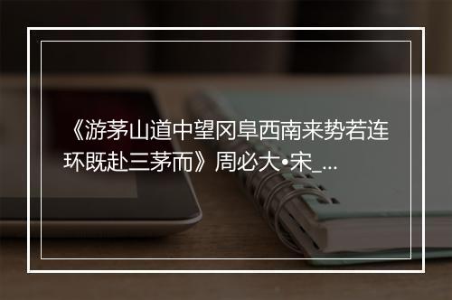 《游茅山道中望冈阜西南来势若连环既赴三茅而》周必大•宋_译文鉴赏_翻译赏析