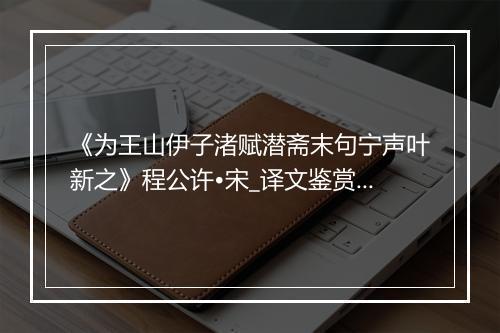 《为王山伊子渚赋潜斋末句宁声叶新之》程公许•宋_译文鉴赏_翻译赏析