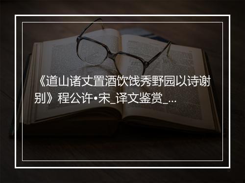 《道山诸丈置酒饮饯秀野园以诗谢别》程公许•宋_译文鉴赏_翻译赏析