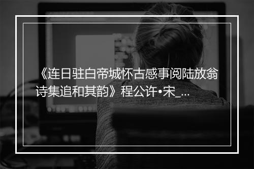 《连日驻白帝城怀古感事阅陆放翁诗集追和其韵》程公许•宋_译文鉴赏_翻译赏析