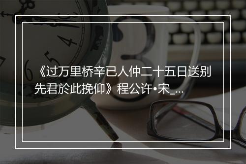 《过万里桥辛已人仲二十五日送别先君於此挽仰》程公许•宋_译文鉴赏_翻译赏析