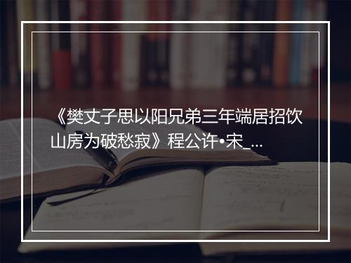 《樊丈子思以阳兄弟三年端居招饮山房为破愁寂》程公许•宋_译文鉴赏_翻译赏析