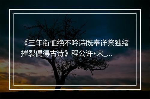 《三年衔恤绝不吟诗既奉详祭独绪摧裂偶得古诗》程公许•宋_译文鉴赏_翻译赏析