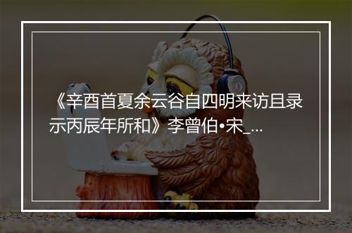 《辛酉首夏余云谷自四明来访且录示丙辰年所和》李曾伯•宋_译文鉴赏_翻译赏析