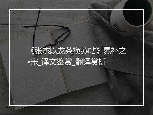 《张杰以龙茶换苏帖》晁补之•宋_译文鉴赏_翻译赏析