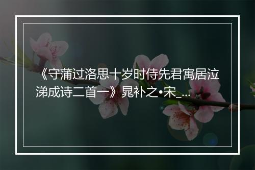 《守蒲过洛思十岁时侍先君寓居泣涕成诗二首一》晁补之•宋_译文鉴赏_翻译赏析