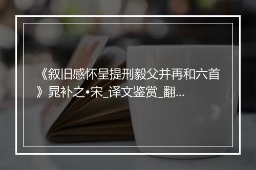 《叙旧感怀呈提刑毅父并再和六首》晁补之•宋_译文鉴赏_翻译赏析