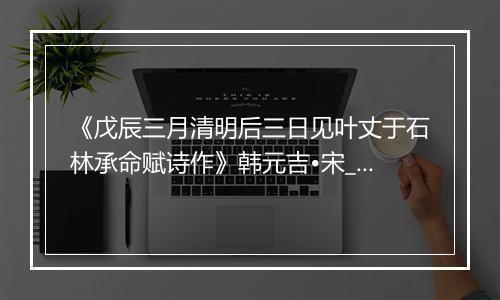 《戊辰三月清明后三日见叶丈于石林承命赋诗作》韩元吉•宋_译文鉴赏_翻译赏析