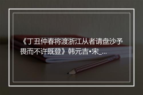 《丁丑仲春将渡浙江从者请盘沙予畏而不许既登》韩元吉•宋_译文鉴赏_翻译赏析