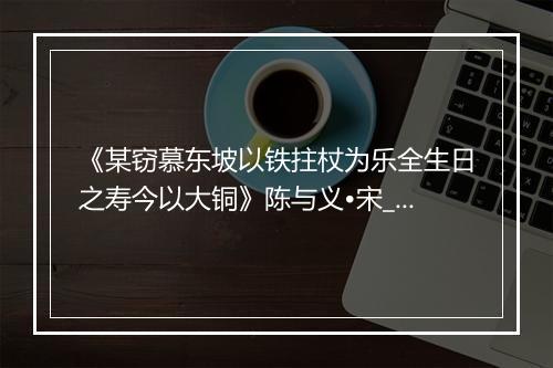 《某窃慕东坡以铁拄杖为乐全生日之寿今以大铜》陈与义•宋_译文鉴赏_翻译赏析