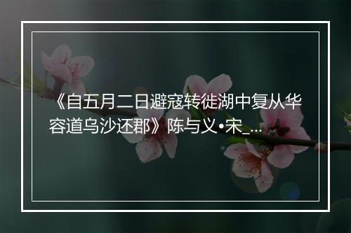 《自五月二日避寇转徙湖中复从华容道乌沙还郡》陈与义•宋_译文鉴赏_翻译赏析