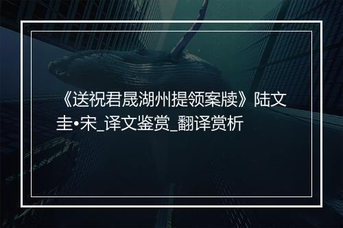 《送祝君晟湖州提领案牍》陆文圭•宋_译文鉴赏_翻译赏析